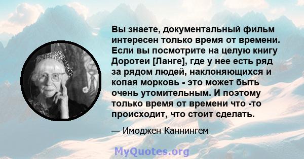 Вы знаете, документальный фильм интересен только время от времени. Если вы посмотрите на целую книгу Доротеи [Ланге], где у нее есть ряд за рядом людей, наклоняющихся и копая морковь - это может быть очень утомительным. 