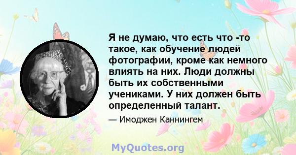 Я не думаю, что есть что -то такое, как обучение людей фотографии, кроме как немного влиять на них. Люди должны быть их собственными учениками. У них должен быть определенный талант.