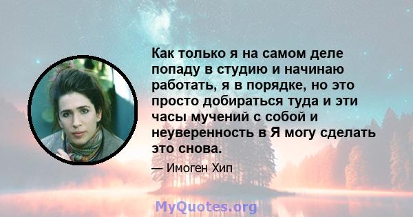 Как только я на самом деле попаду в студию и начинаю работать, я в порядке, но это просто добираться туда и эти часы мучений с собой и неуверенность в Я могу сделать это снова.