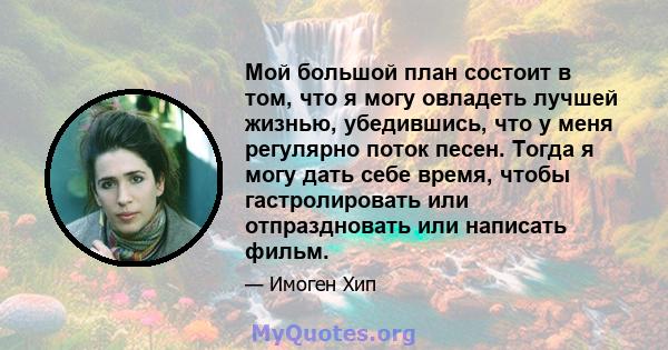 Мой большой план состоит в том, что я могу овладеть лучшей жизнью, убедившись, что у меня регулярно поток песен. Тогда я могу дать себе время, чтобы гастролировать или отпраздновать или написать фильм.