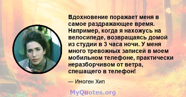 Вдохновение поражает меня в самое раздражающее время. Например, когда я нахожусь на велосипеде, возвращаясь домой из студии в 3 часа ночи. У меня много тревожных записей в моем мобильном телефоне, практически