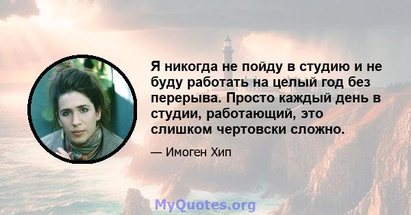 Я никогда не пойду в студию и не буду работать на целый год без перерыва. Просто каждый день в студии, работающий, это слишком чертовски сложно.