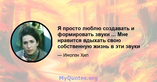 Я просто люблю создавать и формировать звуки ... Мне нравится вдыхать свою собственную жизнь в эти звуки