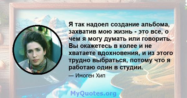 Я так надоел создание альбома, захватив мою жизнь - это все, о чем я могу думать или говорить. Вы окажетесь в колее и не хватаете вдохновения, и из этого трудно выбраться, потому что я работаю один в студии.