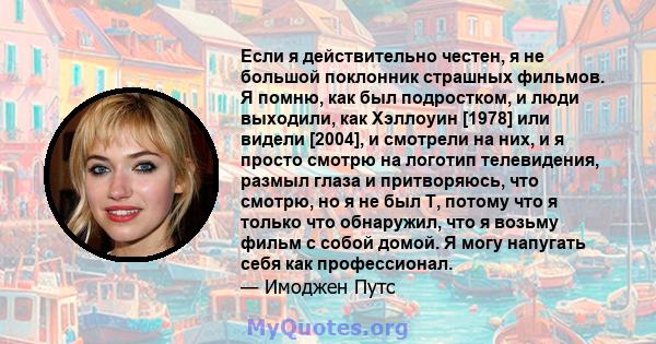 Если я действительно честен, я не большой поклонник страшных фильмов. Я помню, как был подростком, и люди выходили, как Хэллоуин [1978] или видели [2004], и смотрели на них, и я просто смотрю на логотип телевидения,