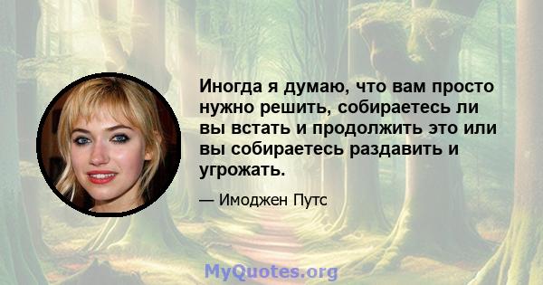 Иногда я думаю, что вам просто нужно решить, собираетесь ли вы встать и продолжить это или вы собираетесь раздавить и угрожать.