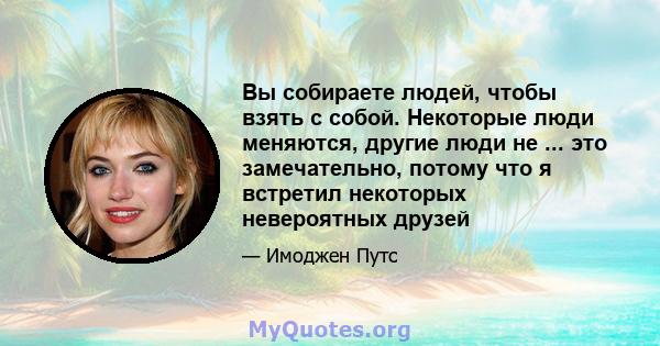 Вы собираете людей, чтобы взять с собой. Некоторые люди меняются, другие люди не ... это замечательно, потому что я встретил некоторых невероятных друзей