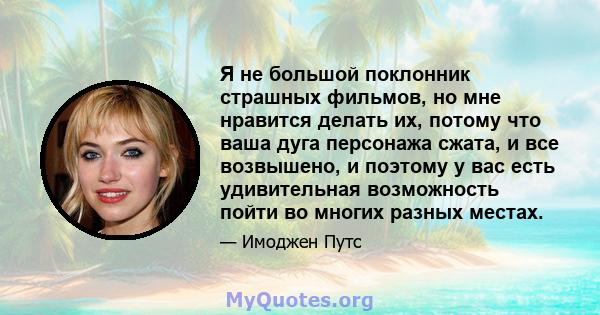 Я не большой поклонник страшных фильмов, но мне нравится делать их, потому что ваша дуга персонажа сжата, и все возвышено, и поэтому у вас есть удивительная возможность пойти во многих разных местах.