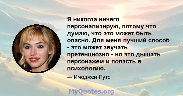 Я никогда ничего персонализирую, потому что думаю, что это может быть опасно. Для меня лучший способ - это может звучать претенциозно - но это дышать персонажем и попасть в психологию.