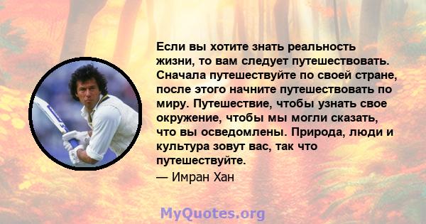 Если вы хотите знать реальность жизни, то вам следует путешествовать. Сначала путешествуйте по своей стране, после этого начните путешествовать по миру. Путешествие, чтобы узнать свое окружение, чтобы мы могли сказать,