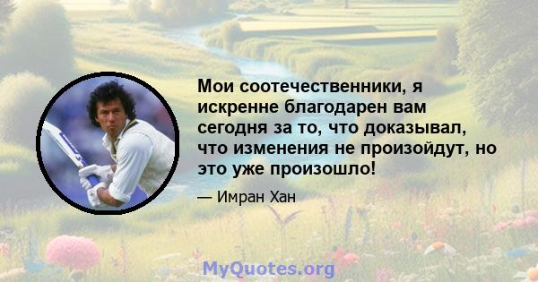 Мои соотечественники, я искренне благодарен вам сегодня за то, что доказывал, что изменения не произойдут, но это уже произошло!