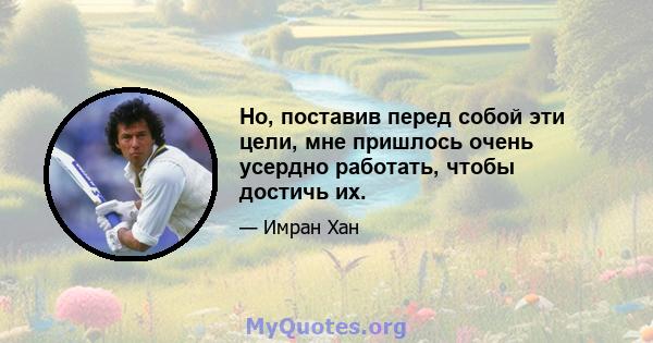 Но, поставив перед собой эти цели, мне пришлось очень усердно работать, чтобы достичь их.