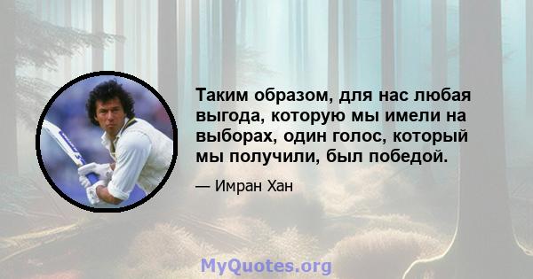 Таким образом, для нас любая выгода, которую мы имели на выборах, один голос, который мы получили, был победой.