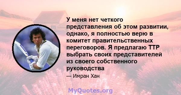 У меня нет четкого представления об этом развитии, однако, я полностью верю в комитет правительственных переговоров. Я предлагаю TTP выбрать своих представителей из своего собственного руководства