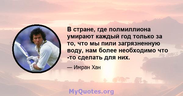 В стране, где полмиллиона умирают каждый год только за то, что мы пили загрязненную воду, нам более необходимо что -то сделать для них.