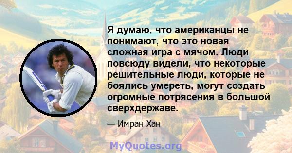 Я думаю, что американцы не понимают, что это новая сложная игра с мячом. Люди повсюду видели, что некоторые решительные люди, которые не боялись умереть, могут создать огромные потрясения в большой сверхдержаве.