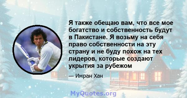 Я также обещаю вам, что все мое богатство и собственность будут в Пакистане. Я возьму на себя право собственности на эту страну и не буду похож на тех лидеров, которые создают укрытия за рубежом