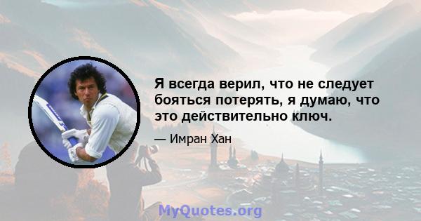 Я всегда верил, что не следует бояться потерять, я думаю, что это действительно ключ.