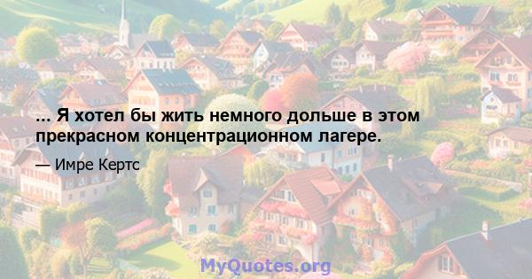 ... Я хотел бы жить немного дольше в этом прекрасном концентрационном лагере.