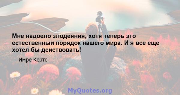 Мне надоело злодеяния, хотя теперь это естественный порядок нашего мира. И я все еще хотел бы действовать!