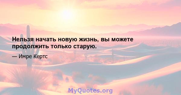 Нельзя начать новую жизнь, вы можете продолжить только старую.