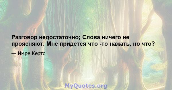 Разговор недостаточно; Слова ничего не проясняют. Мне придется что -то нажать, но что?