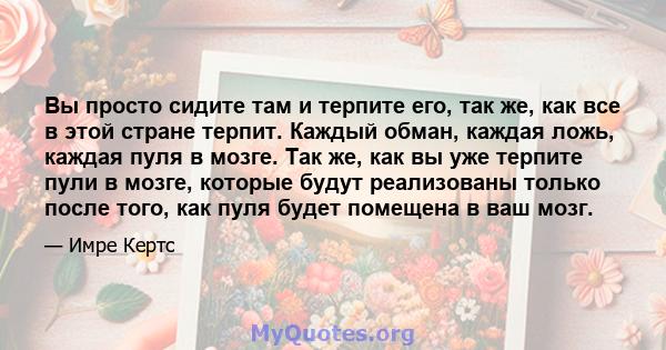 Вы просто сидите там и терпите его, так же, как все в этой стране терпит. Каждый обман, каждая ложь, каждая пуля в мозге. Так же, как вы уже терпите пули в мозге, которые будут реализованы только после того, как пуля