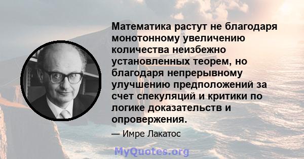 Математика растут не благодаря монотонному увеличению количества неизбежно установленных теорем, но благодаря непрерывному улучшению предположений за счет спекуляций и критики по логике доказательств и опровержения.