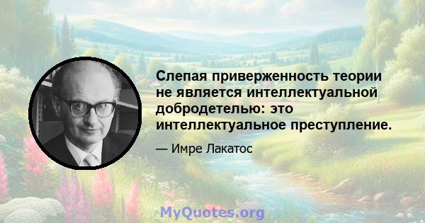 Слепая приверженность теории не является интеллектуальной добродетелью: это интеллектуальное преступление.