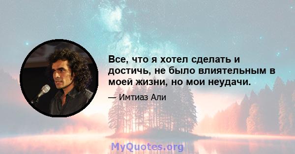 Все, что я хотел сделать и достичь, не было влиятельным в моей жизни, но мои неудачи.