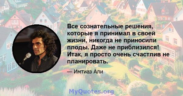 Все сознательные решения, которые я принимал в своей жизни, никогда не приносили плоды. Даже не приблизился! Итак, я просто очень счастлив не планировать.