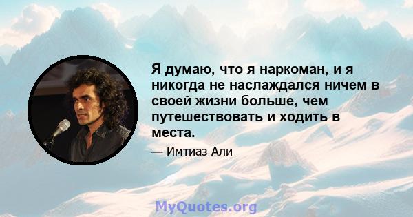 Я думаю, что я наркоман, и я никогда не наслаждался ничем в своей жизни больше, чем путешествовать и ходить в места.