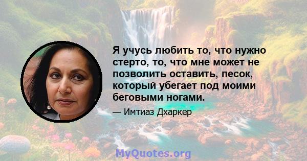 Я учусь любить то, что нужно стерто, то, что мне может не позволить оставить, песок, который убегает под моими беговыми ногами.