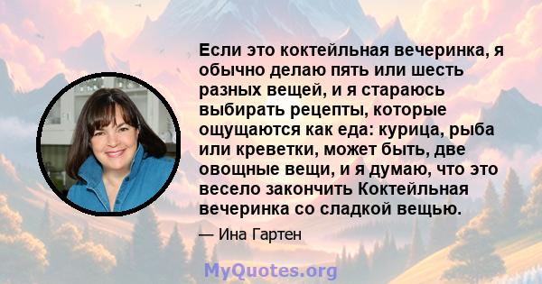 Если это коктейльная вечеринка, я обычно делаю пять или шесть разных вещей, и я стараюсь выбирать рецепты, которые ощущаются как еда: курица, рыба или креветки, может быть, две овощные вещи, и я думаю, что это весело