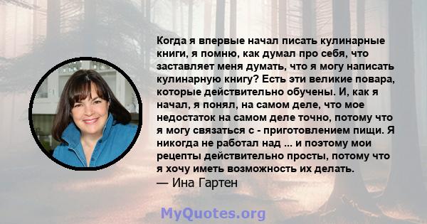 Когда я впервые начал писать кулинарные книги, я помню, как думал про себя, что заставляет меня думать, что я могу написать кулинарную книгу? Есть эти великие повара, которые действительно обучены. И, как я начал, я