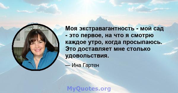 Моя экстравагантность - мой сад - это первое, на что я смотрю каждое утро, когда просыпаюсь. Это доставляет мне столько удовольствия.