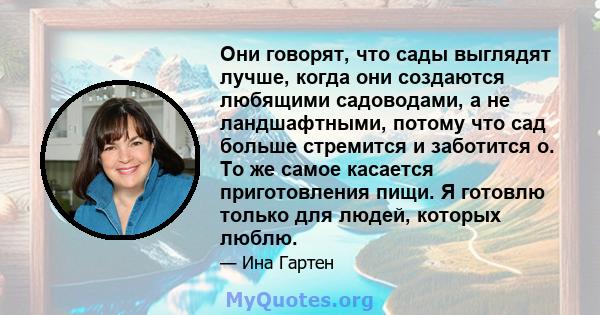 Они говорят, что сады выглядят лучше, когда они создаются любящими садоводами, а не ландшафтными, потому что сад больше стремится и заботится о. То же самое касается приготовления пищи. Я готовлю только для людей,