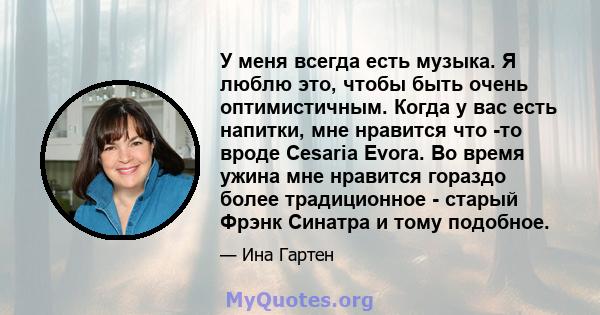 У меня всегда есть музыка. Я люблю это, чтобы быть очень оптимистичным. Когда у вас есть напитки, мне нравится что -то вроде Cesaria Evora. Во время ужина мне нравится гораздо более традиционное - старый Фрэнк Синатра и 