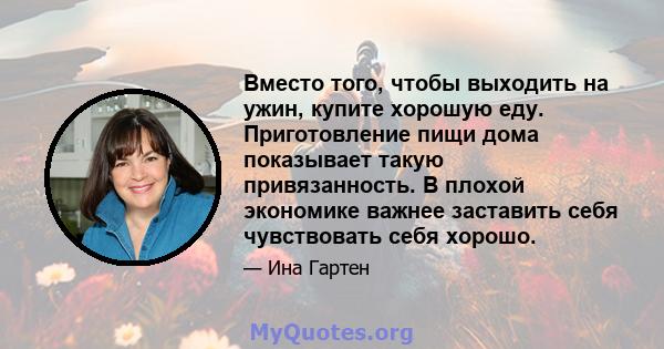 Вместо того, чтобы выходить на ужин, купите хорошую еду. Приготовление пищи дома показывает такую ​​привязанность. В плохой экономике важнее заставить себя чувствовать себя хорошо.