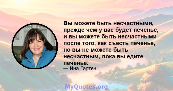 Вы можете быть несчастными, прежде чем у вас будет печенье, и вы можете быть несчастными после того, как съесть печенье, но вы не можете быть несчастным, пока вы едите печенье.