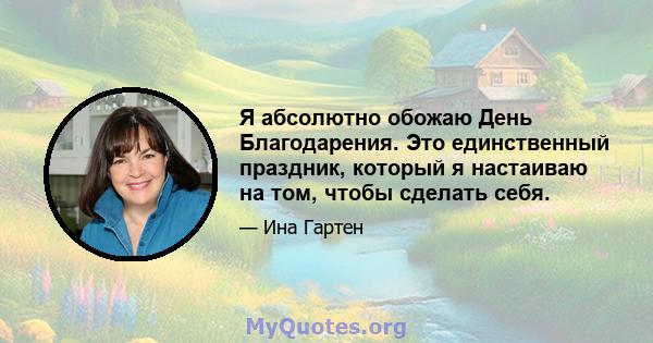 Я абсолютно обожаю День Благодарения. Это единственный праздник, который я настаиваю на том, чтобы сделать себя.