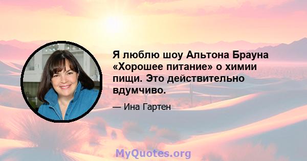 Я люблю шоу Альтона Брауна «Хорошее питание» о химии пищи. Это действительно вдумчиво.