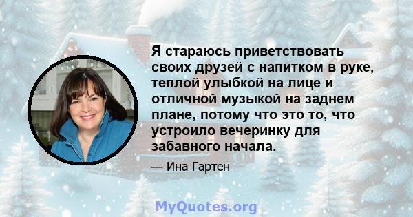 Я стараюсь приветствовать своих друзей с напитком в руке, теплой улыбкой на лице и отличной музыкой на заднем плане, потому что это то, что устроило вечеринку для забавного начала.