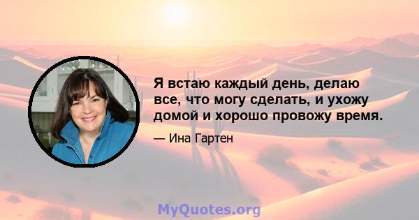 Я встаю каждый день, делаю все, что могу сделать, и ухожу домой и хорошо провожу время.