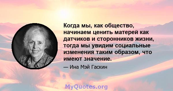 Когда мы, как общество, начинаем ценить матерей как датчиков и сторонников жизни, тогда мы увидим социальные изменения таким образом, что имеют значение.