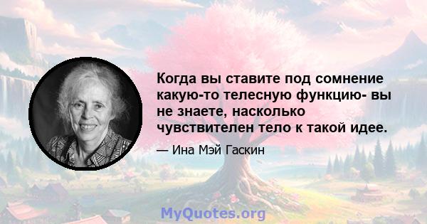 Когда вы ставите под сомнение какую-то телесную функцию- вы не знаете, насколько чувствителен тело к такой идее.