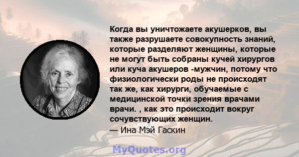 Когда вы уничтожаете акушерков, вы также разрушаете совокупность знаний, которые разделяют женщины, которые не могут быть собраны кучей хирургов или куча акушеров -мужчин, потому что физиологически роды не происходят