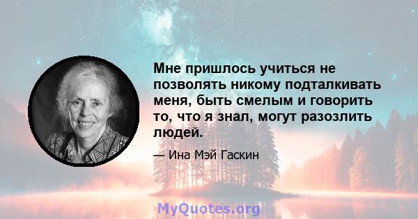 Мне пришлось учиться не позволять никому подталкивать меня, быть смелым и говорить то, что я знал, могут разозлить людей.