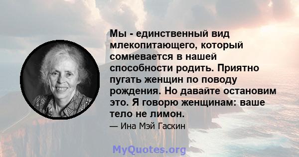 Мы - единственный вид млекопитающего, который сомневается в нашей способности родить. Приятно пугать женщин по поводу рождения. Но давайте остановим это. Я говорю женщинам: ваше тело не лимон.