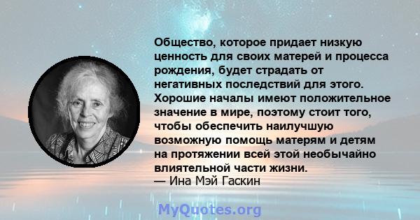 Общество, которое придает низкую ценность для своих матерей и процесса рождения, будет страдать от негативных последствий для этого. Хорошие началы имеют положительное значение в мире, поэтому стоит того, чтобы